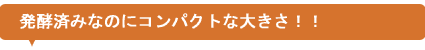 発酵済みなのにコンパクトな大きさ!